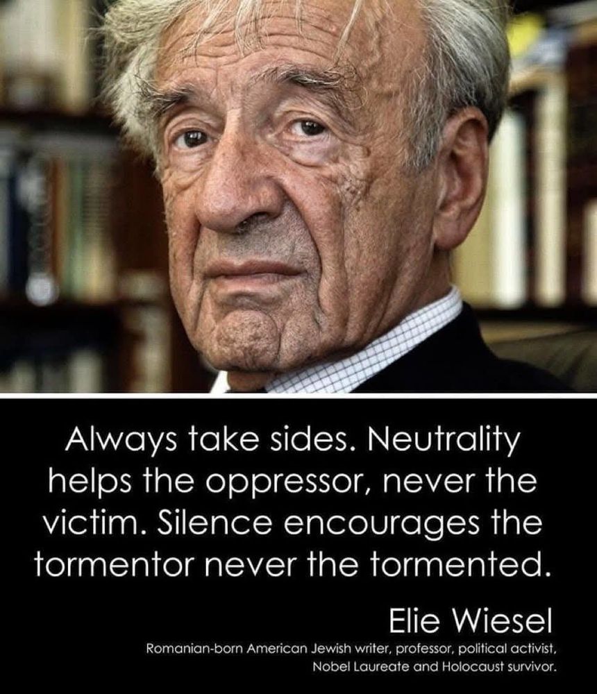 Top half of the image is a headshot photograph of Jewish author, professor, politcal activist, Nobel Laureate, and Holocaust survivor in front of library stacks full of books. The bottom half is a black box featuring a quote in white lettering that reads: "Always take sides. Neutrality helps the oppressor, never the victim. Silence encourages the tormentor never the tormented. " by Elie Wiesel