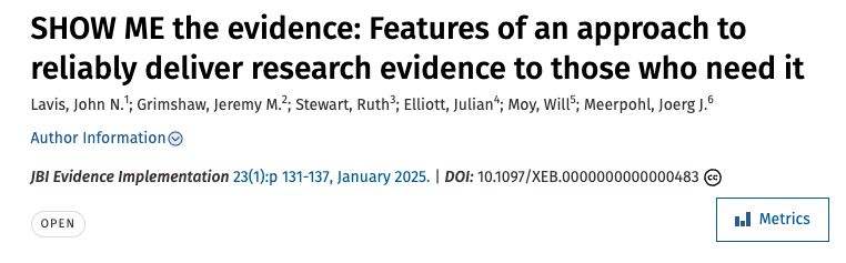 Screenshot of title banner for article published in jBI Evidence Implementation: SHOW ME the evidence: Features of an approach to reliably deliver research evidence to those who need it. 
Lavis, John N.; Grimshaw, Jeremy M.; Stewart, Ruth; Elliott, Julian; Moy, Will; Meerpohl, Joerg J.
JBI Evidence Implementation 23(1):p 131-137, January 2025
