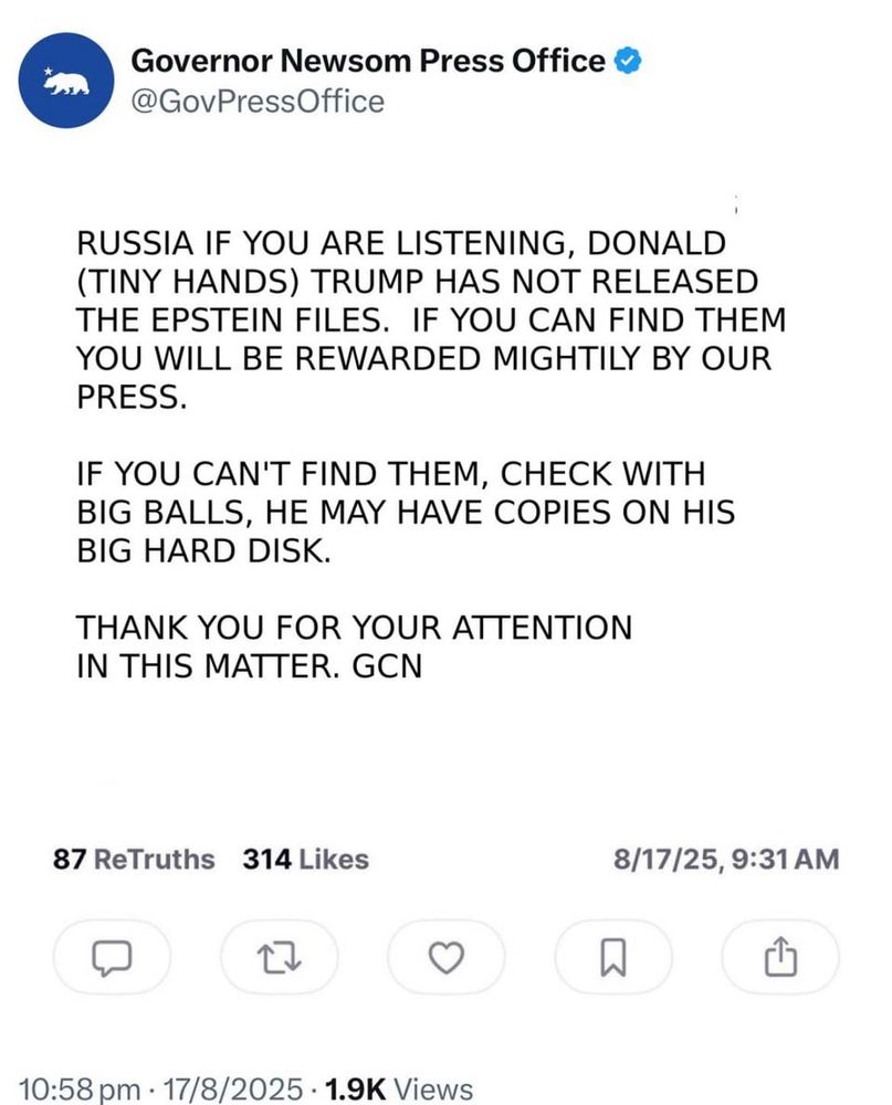 Governor Newsom Press Office o
@GovPressOffice
RUSSIA IF YOU ARE LISTENING, DONALD (TINY HANDS) TRUMP HAS NOT RELEASED THE EPSTEIN FILES. IF YOU CAN FIND THEM YOU WILL BE REWARDED MIGHTILY BY OUR PRESS.
IF YOU CAN'T FIND THEM, CHECK WITH BIG BALLS, HE MAY HAVE COPIES ON HIS BIG HARD DISK.
THANK YOU FOR YOUR ATTENTION IN THIS MATTER. GCN
87 ReTruths 314 Likes
17
8/17/25, 9:31 AM
凸