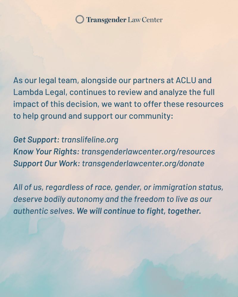 On a muted pink and blue cloudy background is more dark blue text that states, "As our legal team, alongside our partners at ACLU and Lambda Legal, continues to review and analyze the full impact of this decision, we want to offer these resources to help ground and support our community:
Get Support: translifeline.org
Know your rights: transgenderlawcenter.org/resources
Support our work: transgenderlawcenter.org/donate

All of us, regardless of race, gender, or immigration status deserve bodily autonomy and the freedom to live as our authentic selves. We will continue to fight, together.