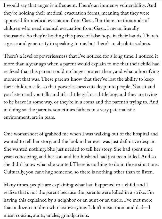 Screenshot of a New Yorker Q&A article "War on Gaza's Children." 

James Elder of UNICEF states, "I would say that anger is infrequent. There’s an immense vulnerability. And they’re holding their medical-evacuation forms, meaning that they were approved for medical evacuation from Gaza. But there are thousands of children who need medical evacuation from Gaza. I mean, literally thousands. So they’re holding this piece of false hope in their hands. There’s a grace and generosity in speaking to me, but there’s an absolute sadness.

There’s a level of powerlessness that I’ve noticed for a long time. I noticed it more than a year ago when a parent would explain to me that their child had realized that this parent could no longer protect them, and what a horrifying moment that was. These parents know that they’ve lost the ability to keep their children safe, so that powerlessness cuts deep into people. You sit and you listen and you talk, and it’s a little girl or a little boy, and they are trying to be brave in some way, or they’re in a coma and the parent’s trying to. And in doing so, the parents, sometimes fathers in a very paternalistic environment, are in tears.

One woman sort of grabbed me when I was walking out of the hospital and wanted to tell her story, and the look in her eyes was just definitive despair. She wanted nothing. She just needed to tell her story. She had spent nine years conceiving, and her son and her husband had just been killed. And so she didn’t know what she wanted. There is nothing to do in those situations. Culturally, you can’t hug someone, so there is nothing other than to listen.

Many times, people are explaining what had happened to a child, and I realize that’s not the parent because the parents were killed in a strike. I’m having this explained by a neighbor or an aunt or an uncle. I’ve met more than a dozen children who lost everyone. I don’t mean mom and dad—I mean cousins, aunts, uncles, grandparents."