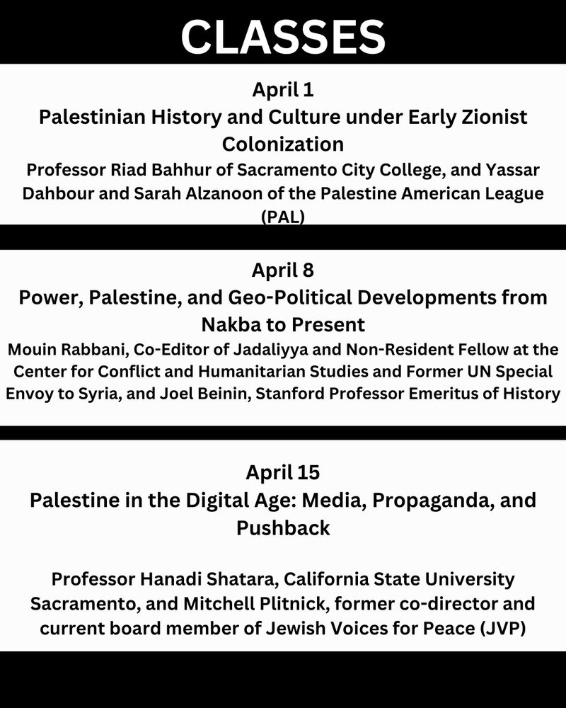 CLASSES

April 1
Palestinian History and Culture under Early Zionist
Colonization
Professor Riad Bahhur of Sacramento City College, and Yassar ahbour and Sarah Alzanoon of the Palestine American League (PAL)

April 8
Power, Palestine, and Geo-Political Developments from Nakba to Present
Mouin Rabbani, Co-Editor of Jadaliyya and Non-Resident Fellow at the Center for Conflict and Humanitarian Studies and Former UN Special Envoy to Syria, and Joel Beinin, Stanford Professor Emeritus of History

April 15
Palestine in the Digital Age: Media, Propaganda, and Pushback
Professor Hanadi Shatara, California State University Sacramento, and Mitchell Plitnick, former co-director and current board member of Jewish Voices for Peace (JVP)