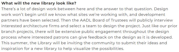 text in image:
What will the new library look like?
There’s a lot of design work between here and the answer to that question. Design work won’t begin until we know what sites we’re working with, and development partners have been selected. Then the AADL Board of Trustees will publicly interview interested architecture firms and select a team to design the project. Just like our prior branch projects, there will be extensive public engagement throughout the design process where interested patrons can give feedback on the design as it is developed. This summer, the Library will be inviting the community to submit their ideas and inspiration for a new library to help visualize the possibilities.