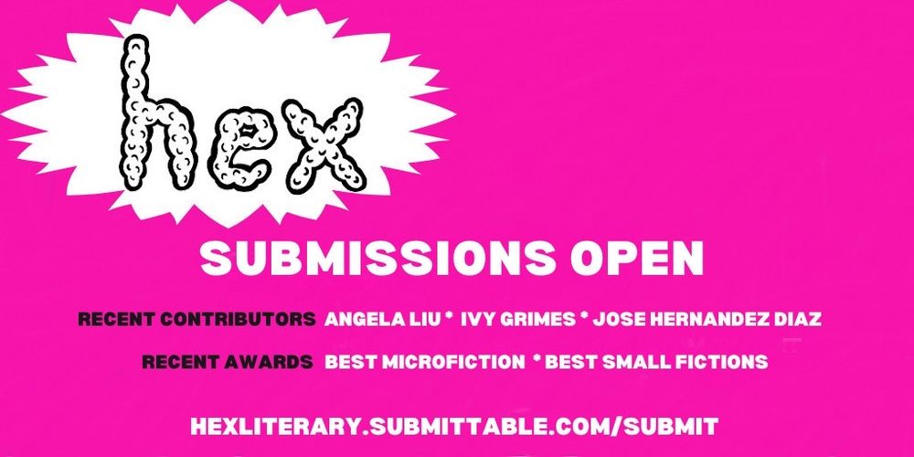 hex
Submissions Open
Recent Contributors: Angela Liu * Ivy Grimes * Jose Hernandez Diaz
Recent Awards: Best Microfiction * Best Small Fictions

hexliterary.submittable.com/submit