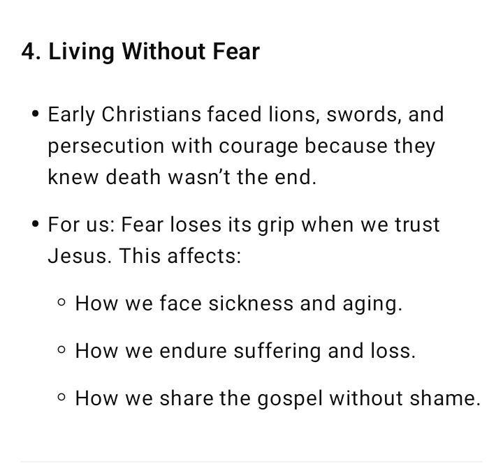4. Living Without Fear Early Christians faced lions, swords, and persecution with courage because they knew death wasn’t the end. For us: Fear loses its grip when we trust Jesus. This affects: How we face sickness and aging. How we endure suffering and loss. How we share the gospel without shame.