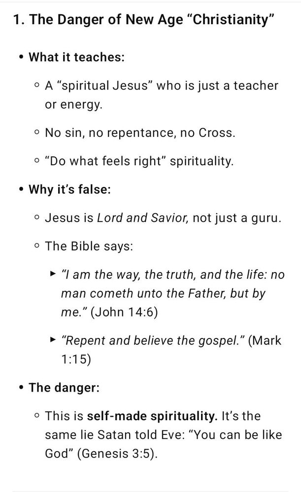1. The Danger of New Age “Christianity” What it teaches: A “spiritual Jesus” who is just a teacher or energy. No sin, no repentance, no Cross. “Do what feels right” spirituality. Why it’s false: Jesus is Lord and Savior, not just a guru. The Bible says: “I am the way, the truth, and the life: no man cometh unto the Father, but by me.” (John 14:6) “Repent and believe the gospel.” (Mark 1:15) The danger: This is self-made spirituality. It’s the same lie Satan told Eve: “You can be like God” (Genesis 3:5).