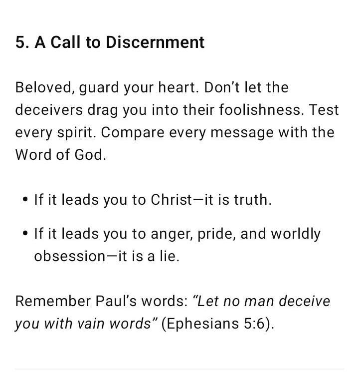 5. A Call to Discernment Beloved, guard your heart. Don’t let the deceivers drag you into their foolishness. Test every spirit. Compare every message with the Word of God. If it leads you to Christ—it is truth. If it leads you to anger, pride, and worldly obsession—it is a lie. Remember Paul’s words: “Let no man deceive you with vain words” (Ephesians 5:6).