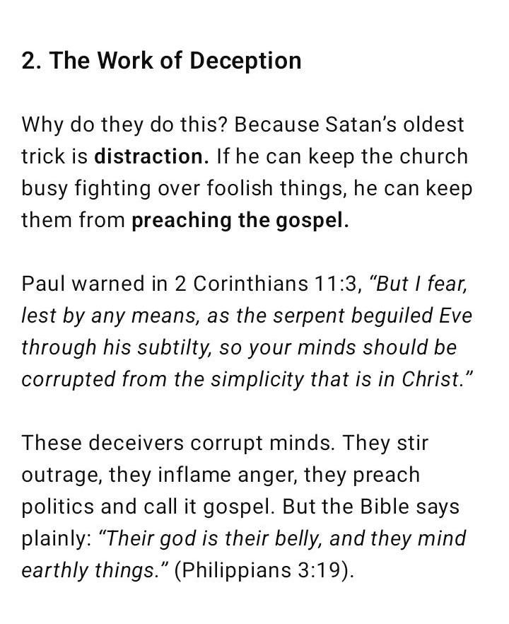 2. The Work of Deception Why do they do this? Because Satan’s oldest trick is distraction. If he can keep the church busy fighting over foolish things, he can keep them from preaching the gospel. Paul warned in 2 Corinthians 11:3, “But I fear, lest by any means, as the serpent beguiled Eve through his subtilty, so your minds should be corrupted from the simplicity that is in Christ.” These deceivers corrupt minds. They stir outrage, they inflame anger, they preach politics and call it gospel. But the Bible says plainly: “Their god is their belly, and they mind earthly things.” (Philippians 3:19).