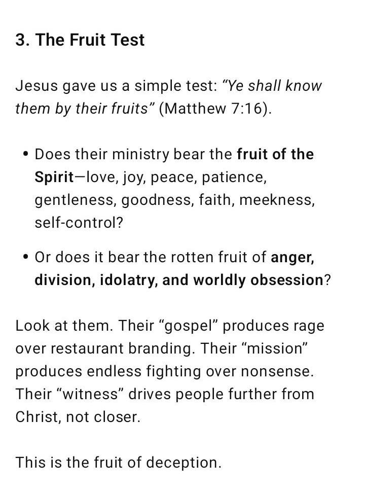 3. The Fruit Test Jesus gave us a simple test: “Ye shall know them by their fruits” (Matthew 7:16). Does their ministry bear the fruit of the Spirit—love, joy, peace, patience, gentleness, goodness, faith, meekness, self-control? Or does it bear the rotten fruit of anger, division, idolatry, and worldly obsession? Look at them. Their “gospel” produces rage over restaurant branding. Their “mission” produces endless fighting over nonsense. Their “witness” drives people further from Christ, not closer. This is the fruit of deception.