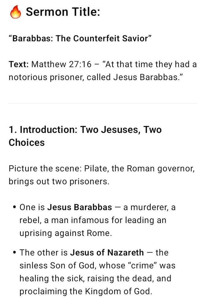 🔥 Sermon Title: “Barabbas: The Counterfeit Savior” Text: Matthew 27:16 – “At that time they had a notorious prisoner, called Jesus Barabbas.” --- 1. Introduction: Two Jesuses, Two Choices Picture the scene: Pilate, the Roman governor, brings out two prisoners. One is Jesus Barabbas — a murderer, a rebel, a man infamous for leading an uprising against Rome. The other is Jesus of Nazareth — the sinless Son of God, whose “crime” was healing the sick, raising the dead, and proclaiming the Kingdom of God. Pilate asks the crowd: > “Whom do you want me to release for you: Jesus Barabbas, or Jesus who is called the Messiah?” (Matt. 27:17) And with one voice, they cry out: > “Give us Barabbas!” This isn’t just history — it’s prophecy. This moment foreshadows a time when the world will again choose a false Jesus over the true Christ. Barabbas is a prototype of the Antichrist — a counterfeit savior who offers the illusion of freedom while leading to destruction.