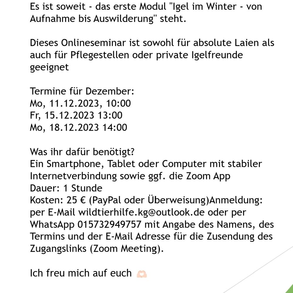 Es ist soweit - das erste Modul "Igel im Winter - von Aufnahme bis Auswilderung" steht.

Dieses Onlineseminar ist sowohl für absolute Laien als auch für Pflegestellen oder private Igelfreunde geeignet.

Termine für Dezember:
Mo, 11.12.2023, 10:00
Fr, 15.12.2023 13:00
Mo, 18.12.2023 14:00 

Was ihr dafür benötigt?
Ein Smartphone, Tablet oder Computer mit stabiler Internetverbindung sowie ggf. die Zoom App 

Dauer: 1 Stunde
Kosten: 25 € (PayPal oder Überweisung)
Anmeldung: per E-Mail wildtierhilfe.kg@outlook.de oder per WhatsApp 015732949757 mit Angabe des Namens, des Termins und der Email Adresse für die Zusendung des Zugangslinks (Zoom Meeting).

Ich freu mich auf euch 🫶🏻