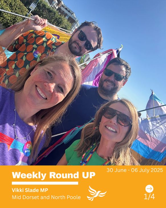 Vikki and colleagues at Bournemouth Pride. 
Text -   Weekly Round UP   
Vikki Slade MP
Mid Dorset and North Poole
30 June - 06 July 2025
