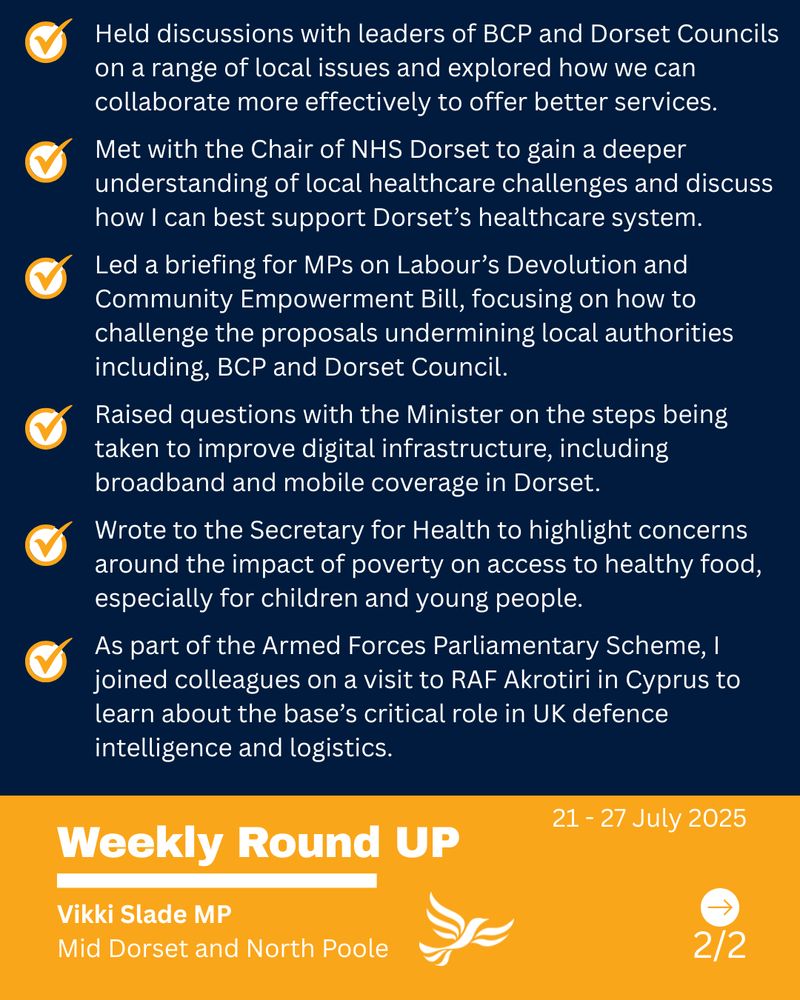 Text - Held discussions with leaders of BCP and Dorset Councils on a range of local issues and explored how we can collaborate more effectively to offer better services. 

Met with the Chair of NHS Dorset to gain a deeper understanding of local healthcare challenges and discuss how I can best support Dorset’s healthcare system.

Led a briefing for MPs on Labour’s Devolution and Community Empowerment Bill, focusing on how to challenge the proposals undermining local authorities including, BCP and Dorset Council.

Raised questions with the Minister on the steps being taken to improve digital infrastructure, including broadband and mobile coverage in Dorset. 

Wrote to the Secretary for Health to highlight concerns around the impact of poverty on access to healthy food, especially for children and young people.

As part of the Armed Forces Parliamentary Scheme, I joined colleagues on a visit to RAF Akrotiri in Cyprus to learn about the base’s critical role in UK defence intelligence and logistics.