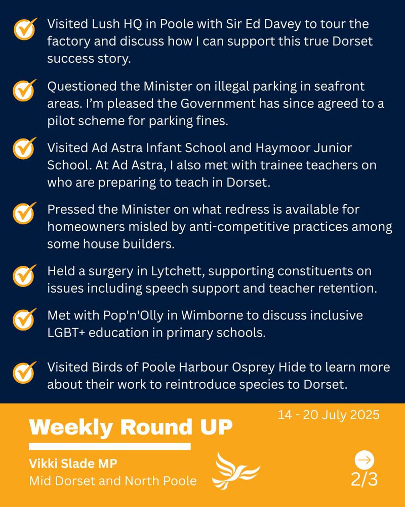 Text  - Visited Lush HQ in Poole with Sir Ed Davey to tour the factory and discuss how I can support this true Dorset success story.

Questioned the Minister on illegal parking in seafront areas. I’m pleased the Government has since agreed to a pilot scheme for parking fines.

Visited Ad Astra Infant School and Haymoor Junior School. At Ad Astra, I also met with trainee teachers on who are preparing to teach in Dorset.

Pressed the Minister on what redress is available for homeowners misled by anti-competitive practices among some house builders.

Held a surgery in Lytchett, supporting constituents on issues including speech support and teacher retention.

Met with Pop'n'Olly in Wimborne to discuss inclusive LGBT+ education in primary schools.

Visited Birds of Poole Harbour Osprey Hide to learn more about their work to reintroduce species to Dorset.

14 - 20 July, 2025, Weekly Round UP, Vikki Slade MP Mid Dorset and North Poole
