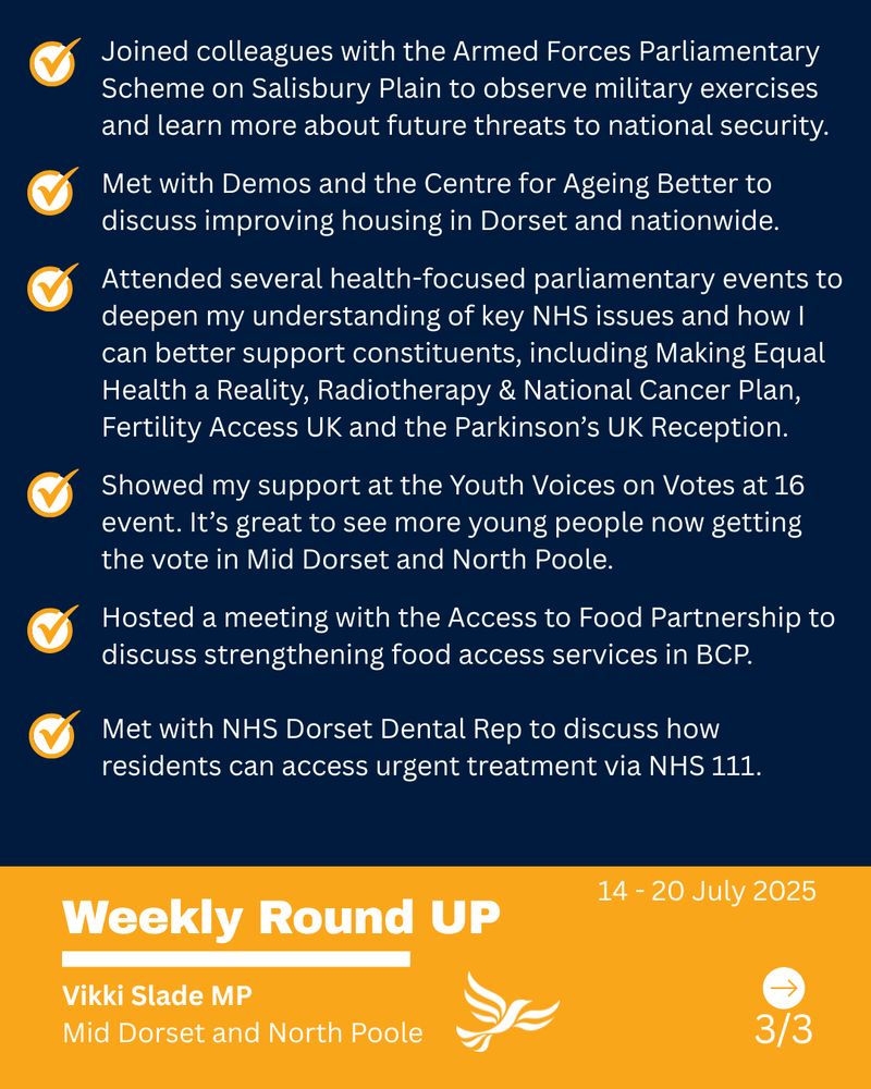 Text - Joined colleagues with the Armed Forces Parliamentary Scheme on Salisbury Plain to observe military exercises and learn more about future threats to national security.

Met with Demos and the Centre for Ageing Better to discuss improving housing in Dorset and nationwide.

Attended several health-focused parliamentary events to deepen my understanding of key NHS issues and how I can better support constituents, including Making Equal Health a Reality, Radiotherapy & National Cancer Plan, 
Fertility Access UK and the Parkinson’s UK Reception.

Showed my support at the Youth Voices on Votes at 16 event. It’s great to see more young people now getting the vote in Mid Dorset and North Poole.

Hosted a meeting with the Access to Food Partnership to discuss strengthening food access services in BCP.

Met with NHS Dorset Dental Rep to discuss how residents can access urgent treatment via NHS 111.

14 - 20 July, 2025, Weekly Round UP, Vikki Slade MP Mid Dorset and North Poole
