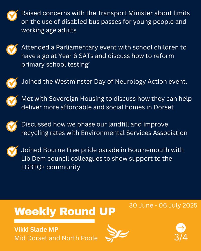 Text - Raised concerns with the Transport Minister about limits on the use of disabled bus passes for young people and working age adults

Attended a Parliamentary event with school children to have a go at Year 6 SATs and discuss how to reform primary school testing’

Joined the Westminster Day of Neurology Action event.

Met with Sovereign Housing to discuss how they can help deliver more affordable and social homes in Dorset

Discussed how we phase our landfill and improve recycling rates with Environmental Services Association

Joined Bourne Free pride parade in Bournemouth with Lib Dem council colleagues to show support to the LGBTQ+ community