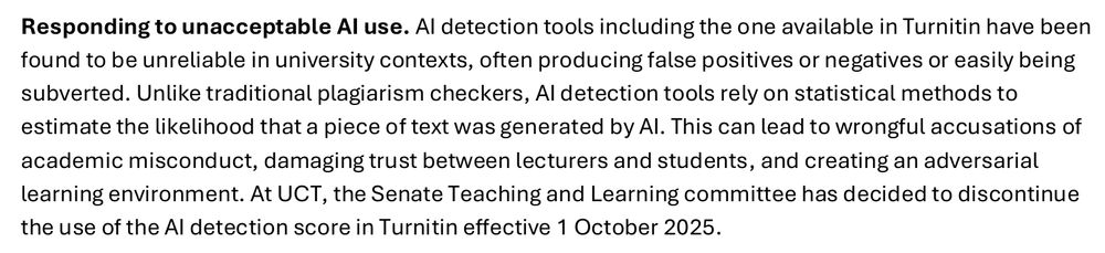 "Responding to unacceptable AI use. AI detection tools including the one available in Turnitin have been found to be unreliable in university contexts, often producing false positives or negatives or easily being 
subverted. Unlike traditional plagiarism checkers, AI detection tools rely on statistical methods to estimate the likelihood that a piece of text was generated by AI. This can lead to wrongful accusations of academic misconduct, damaging trust between lecturers and students, and creating an adversarial learning environment. At UCT, the Senate Teaching and Learning committee has decided to discontinue the use of the AI detection score in Turnitin effective 1 October 2025."