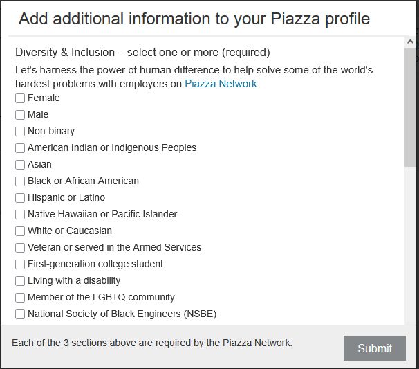 "Add additional information to your Piazza profile

Diversity & Inclusion – select one or more (required)

Let's harness the power of human difference to help solve some of the world’s hardest problems with employers on Piazza Network.

A list of checkboxes follows, labeled as:

    Female
    Male
    Non-binary
    American Indian or Indigenous Peoples
    Asian
    Black or African American
    Hispanic or Latino
    Native Hawaiian or Pacific Islander
    White or Caucasian
    Veteran or served in the Armed Services
    First-generation college student
    Living with a disability
    Member of the LGBTQ community
    National Society of Black Engineers (NSBE)

Each of the 3 sections above are required by the Piazza Network."