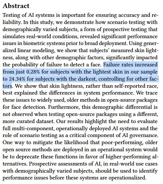 Testing of AI systems is important for ensuring accuracy and re-
liability. In this study, we demonstrate how scenario testing with
demographically varied subjects, a form of prospective testing that
simulates real-world conditions, revealed significant performance
issues in biometric systems prior to broad deployment. Using gener-
alized linear modeling, we show that subjects’ measured skin light-
ness, along with other demographic factors, significantly impacted
the probability of failure to detect a face. Failure rates increased
from just 0.28% for subjects with the lightest skin in our sample
to 24.34% for subjects with the darkest, controlling for other fac-
tors. We show that skin lightness, rather than self-reported race,
best explained the differences in system performance. We trace
these issues to widely used, older methods in open-source packages
for face detection. Furthermore, this demographic differential is
not observed when testing open-source packages using a different,
more curated dataset. Our results highlight the need to evaluate
full multi-component, operationally deployed AI systems and the
role of scenario testing as a critical component of AI governance.
One way to mitigate the likelihood that poor-performing, older
open source methods are deployed in an operational system would
be to deprecate these functions in favor of higher-performing al-
ternatives. Prospective assessments of AI, in real-world use cases
with demographically varied subjects, should be used to identify
performance issues before these systems are operationalized.
