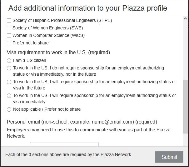 "Add additional information to your Piazza profile"

Checkboxes from previous screenshot continue:

"- Society of Hispanic Professional Engineers (SHPE)
- Society of Women Engineers (SWE)
- Women in Computer Science (WiCS)
- Prefer not to share"

Next, a section titled:

"Visa requirement to work in the U.S. (required)

- I am a US citizen
- To work in the US, I do not require sponsorship for an employment authorizing status or visa immediately, nor in the future
- To work in the US, I will require sponsorship for an employment authorizing status or visa in the future
- To work in the US, I will require sponsorship for an employment authorizing status or visa immediately
- Not applicable / Prefer not to share

Next is a field labeled:

"Personal email (non-school, example: name@email.com) (required)"

"Employers may need to use this to communicate with you as part of the Piazza Network."

"Each of the 3 sections above are required by the Piazza Network."