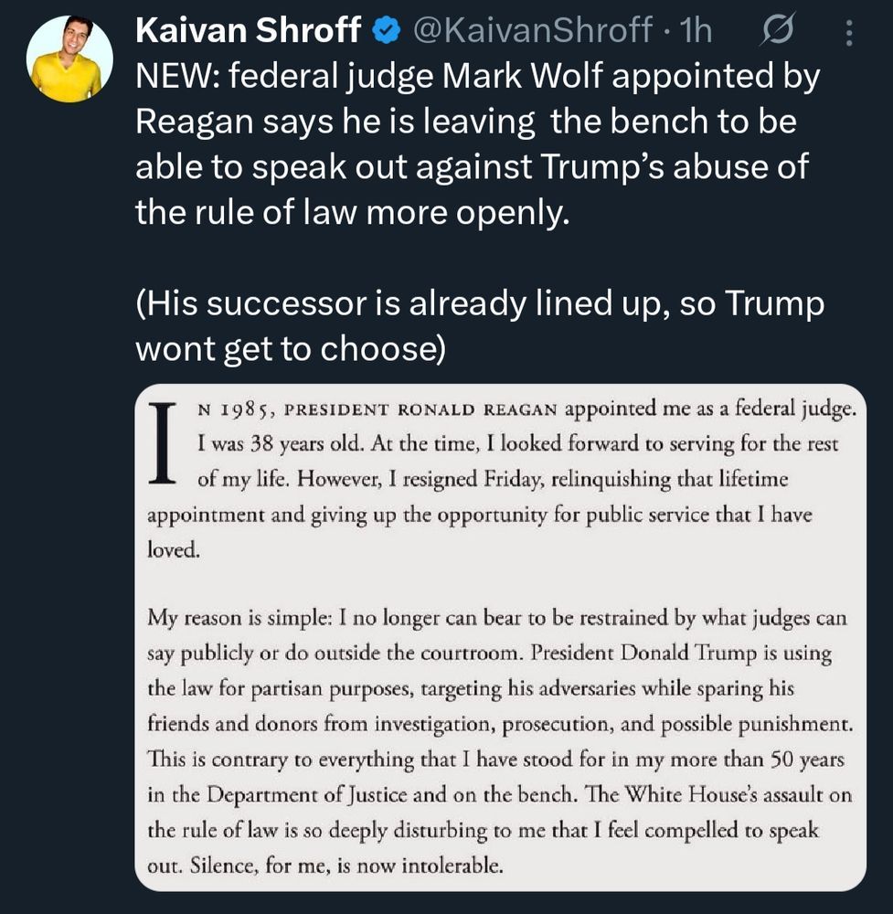 Kaivan Shroff @KaivanShroff on twitter

NEW: federal judge Mark Wolf appointed by Reagan says he is leaving the bench to be able to speak out against Trump's abuse of the rule of law more openly.
(His successor is already lined up, so Trump wont get to choose)

Attached image of text:
In 1985, president Ronald Reagan appointed me as a federal judge. I was 38 years old. At the time, I looked forward to serving for the rest of my life. However, I resigned Friday, relinquishing that lifetime appointment and giving up the opportunity for public service that I have
loved.

My reason is simple: I no longer can bear to be restrained by what judges can say publicly or do outside the courtroom. President Donald Trump is using the law for partisan purposes, targeting his adversaries while sparing his friends and donors from investigation, prosecution, and possible punishment. This is contrary to everything that | have stood for in my more than 50 years in the Department of Justice and on the bench. The White House's assault on the rule of law is so deeply disturbing to me that I feel compelled to speak out. Silence, for me, is now intolerable.