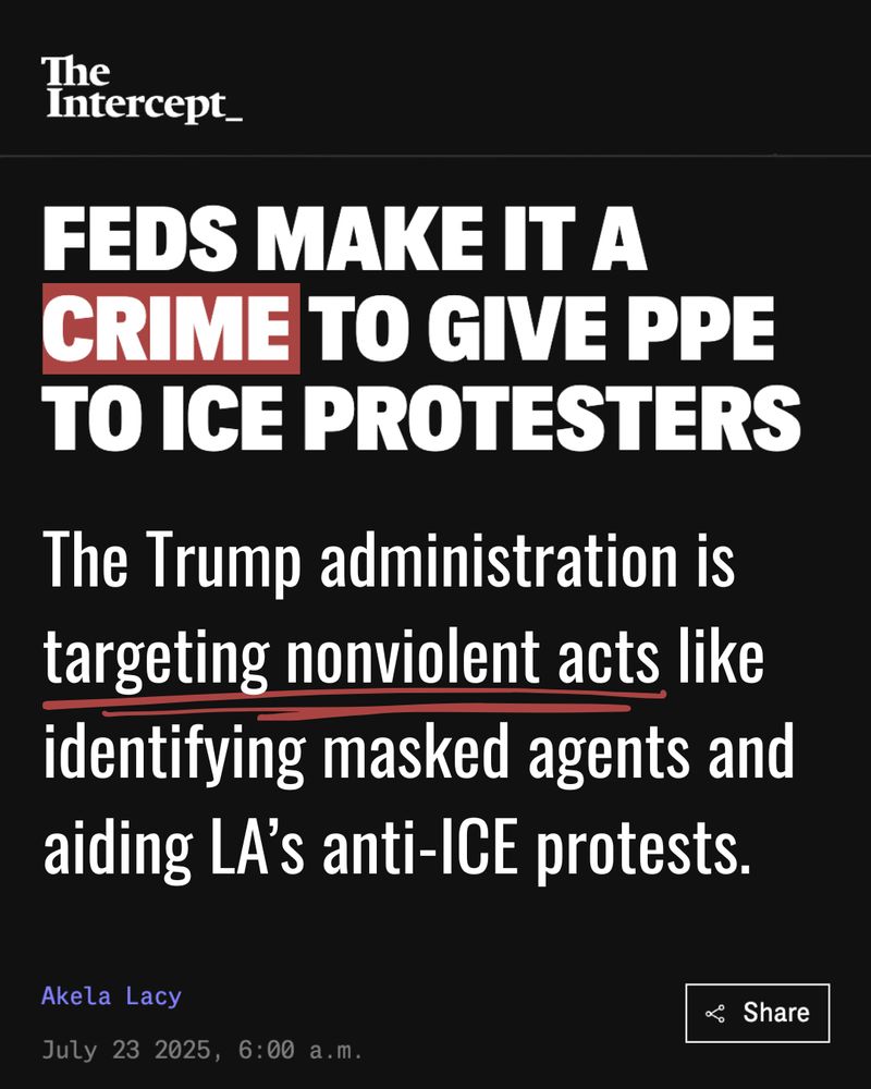 The Intercept: Feds make it a crime to give PPE to ICE protesters. The Trump administration is targeting nonviolent acts like identifying masked agents and aiding LA's anti-ICE protests. July 23, 2025. 