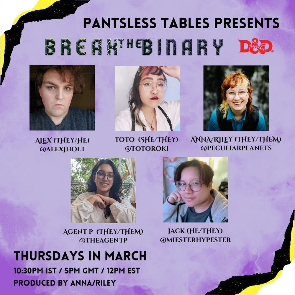 on a purple background with yellow and white edges on the top left and bottom right sides, text on the top reads "Pantsless Tables Presents" followed by "Break the Binary" and the DND logo
Images of our 5 players - Alex, Toto, Anna, Agent P and Jack follow

On the bottom left text reads 
"Thursdays in March
10:30pm IST/5pm GMT/12pm EST
Produced by Anna/Riley"