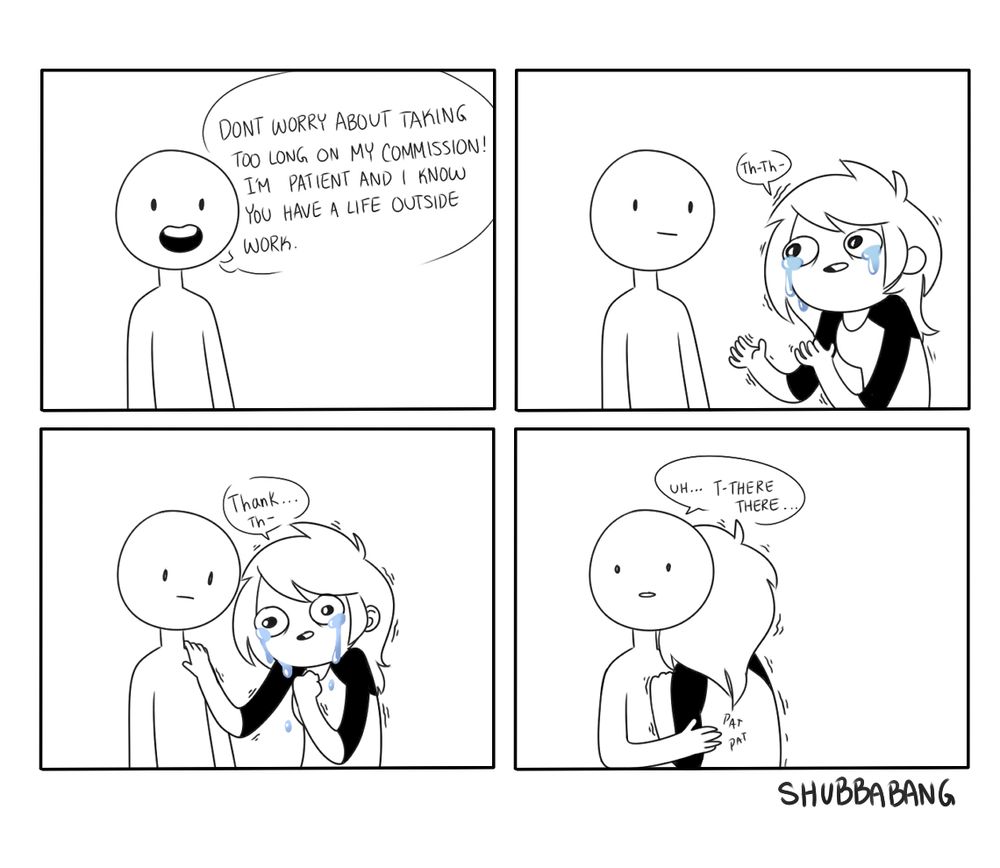 The image is a four panel comic.

Panel one shows a person saying "Don't worry about taking too long on my commission! I'm patient and I know you have a life outside work." 

Panel two shows another person, presumably the artist, walking into frame with tears in their eyes. They whimper out "Th-Th.."

Panel three shows the artist putting their hand on the other person, saying "Thank...Th-"

Panel four shows the other person awkwardly hugging the crying artist now, hesitantly saying " Uh...T-There there..."