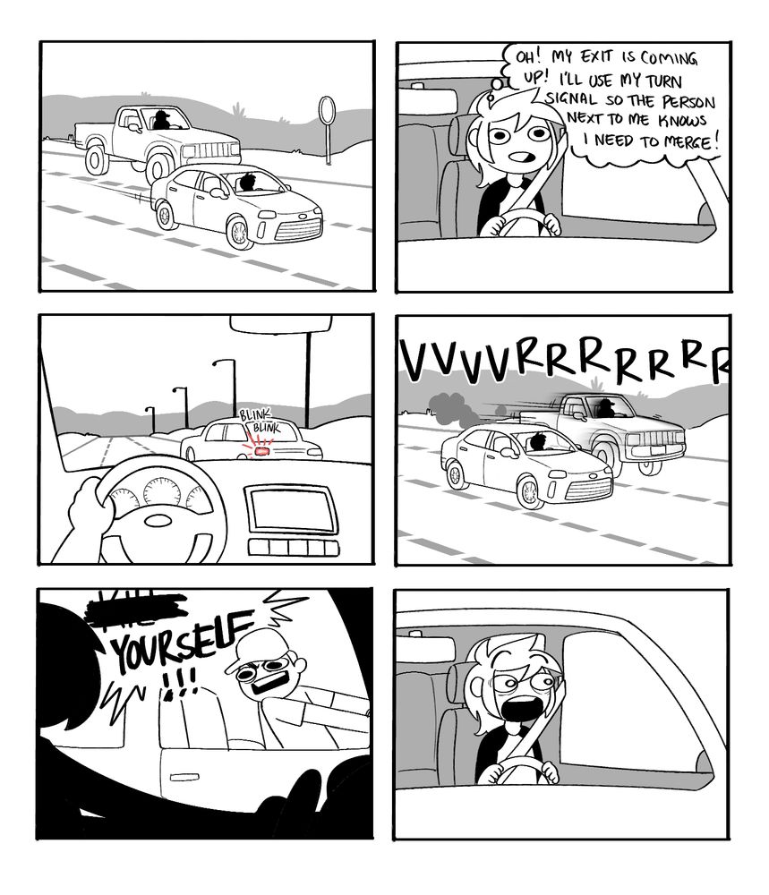 The image is a six panel comic. The first panel shows two cars on the road next to each other. The next panel shows the person who is driving the smaller car, a thought bubble above their head reads "Oh! My exit is coming up! I'll use my turn signal so the person next to me knows I need to merge" The third panel shows the cars turn signal blinking from the point of view of the other driver. The fourth panel shows the other car speeding up to match the speed of the other car, preventing it from merging. The next panel features the man driving the other car yelling " K*** YOURSELF" The last panel shows the other driver looking over, completely gobsmacked. 