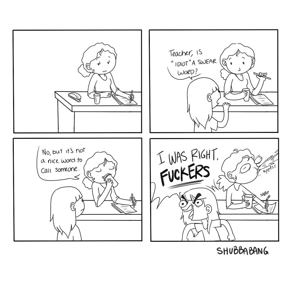 The image is a four panel black and white comic. 

Panel 1- a woman is at a desk, writing something

Panel 2- A child comes up to the desk, asking "Teacher, is 'Idiot' a swear word?"

Panel 3- The teacher takes a sip of her coffee, replying "No, but it's not a nice word to call someone."

Panel 4- The child turns around and yells, "I WAS RIGHT, FUCKERS". The teacher spits out her coffee

