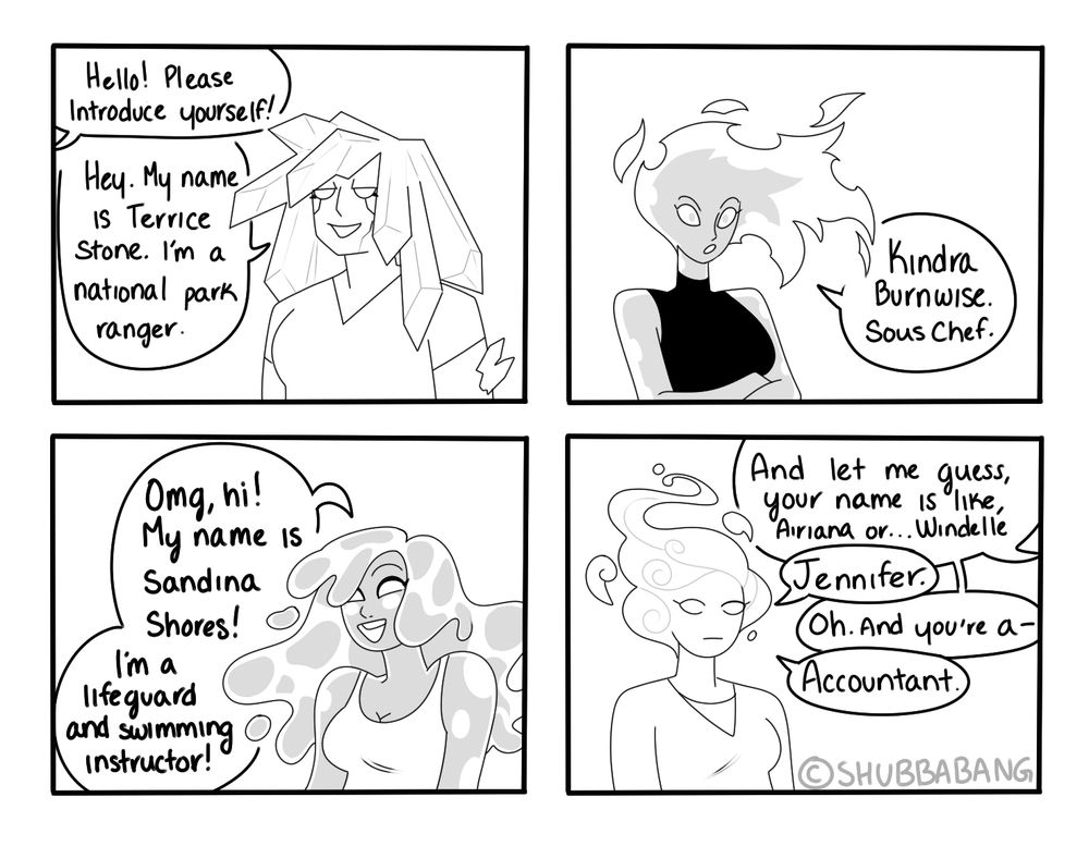 The image is a 4 panel black and white comic. 

Panel 1: There is an earth elemental looking woman, with long crystals for hair, and a stocky build. Someone off screen says "hello! Please introduce yourself!" The woman responds, "Hey. My name is Terrice Stone. I'm a national park ranger."

Panel 2: A fire elemental woman with a sharp face and thin build says "Kindra Burnwise. Sous Chef."

Panel 3: A bubble water elemental woman with long wavy hair and skin made of water introduces herself, "Omg, hi! My name is Sandina Shores! I'm a lifeguard and swimming instructor!" 

Panel 4: An air elemental woman with wispy hair and a flat look on her face stands in panel. Off screen someone asks, " And let me guess, your name is like, Airiana, or Windelle-" The woman cuts in, "Jennifer." The off screen person then asks, " Oh. And you're a-" "Accountant." 