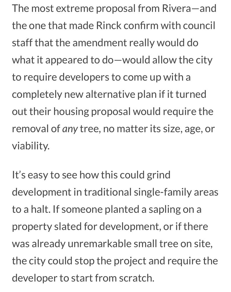 The most extreme proposal from Rivera-and the one that made Rinck confirm with council staff that the amendment really would do what it appeared to do-would allow the city to require developers to come up with a completely new alternative plan if it turned out their housing proposal would require the removal of any tree, no matter its size, age, or viability.
It's easy to see how this could grind development in traditional single-family areas to a halt. If someone planted a sapling on a property slated for development, or if there was already unremarkable small tree on site, the city could stop the project and require the developer to start from scratch.