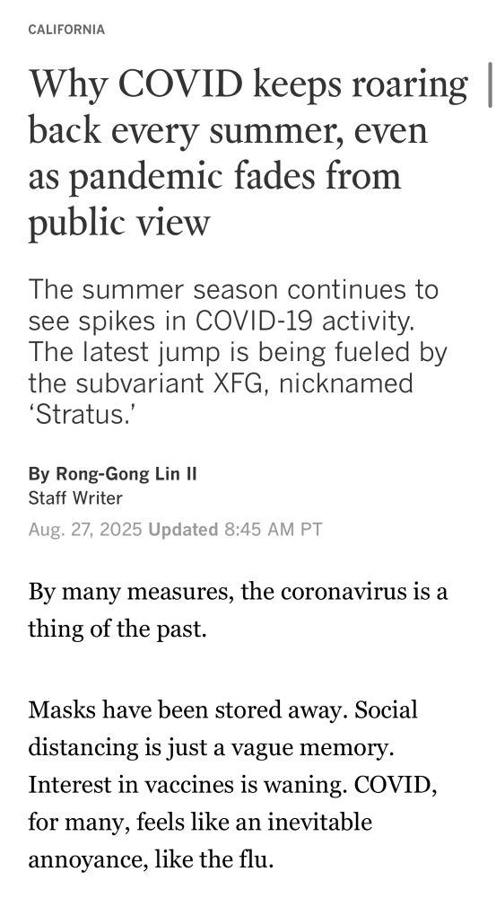 LA Times, California section: Headline: Why COVID keeps roaring back every summer, even as pandemic fades from public view The summer season continues to see spikes in COVID-19 activity. The latest jump is being fueled by the subvariant XFG, nicknamed 'Stratus.' By Rong-Gong Lin II, Staff Writer Aug. 27, 2025 Updated 8:45 AM PT By many measures, the coronavirus is a thing of the past. Masks have been stored away. Social distancing is just a vague memory. Interest in vaccines is waning. COVID, for many, feels like an inevitable annoyance, like the flu.
