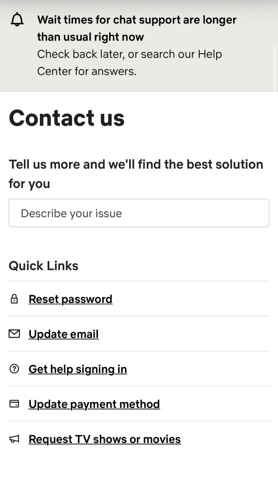 Contact Us page with banner “Waittimes for chat support are longer than usual right now
Check back later, or search our Help Center for answers.”
Tell us more and we'll find the best solution for you
A text entry box says “Describe your issue”
Quick Links
Reset password
Update email
Get help signing in
Update payment method
Request TV shows or movies

That’s it, that’s the whole thing minis a footer that also doesn’t have contact information.