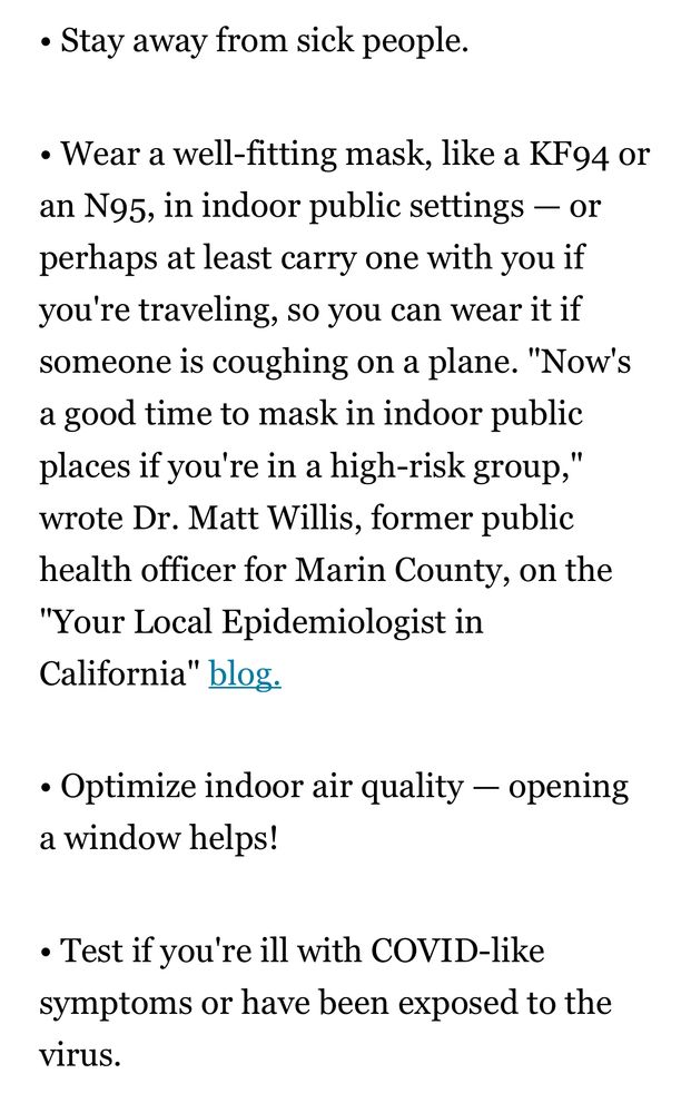 Continued from previous: • Stay away from sick people. • Wear a well-fitting mask, like a KF94 or an N95, in indoor public settings - or perhaps at least carry one with you if you' re traveling, so you can wear it if someone is coughing on a plane. 