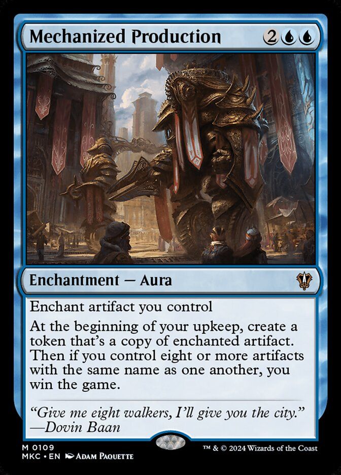 
Add to Deck
Mechanized Production
{2}{U}{U}
Enchantment — Aura

Enchant artifact you control

At the beginning of your upkeep, create a token that’s a copy of enchanted artifact. Then if you control eight or more artifacts with the same name as one another, you win the game.

“Give me eight walkers, I’ll give you the city.”
—Dovin Baan

Illustrated by Adam Paquette