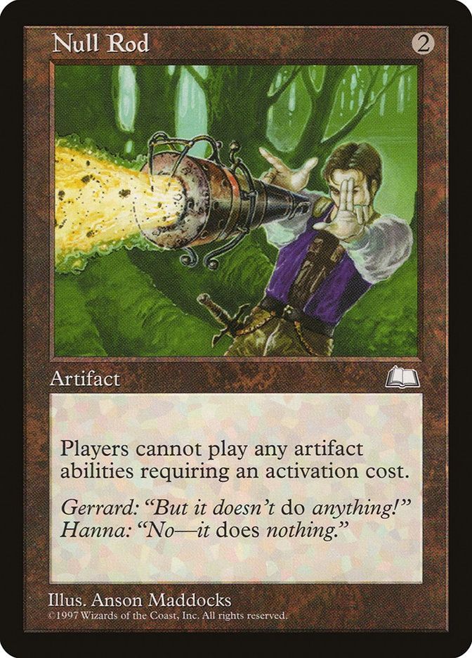 Null Rod
{2}
Artifact

Activated abilities of artifacts can’t be activated.

Gerrard: “But it doesn’t do anything!”
Hanna: “No—it does nothing.”

Illustrated by Anson Maddocks