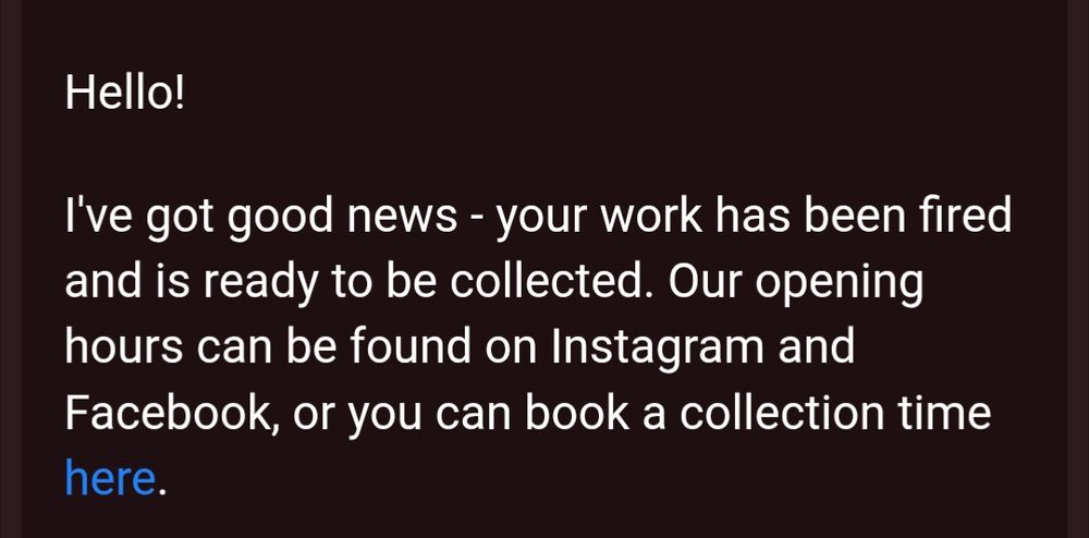 email:

Hello!
Ive got good news - your work has been fired and is ready to be collected. Our opening hours can be found on Instagram and Facebook, or you can book a collection time here.
