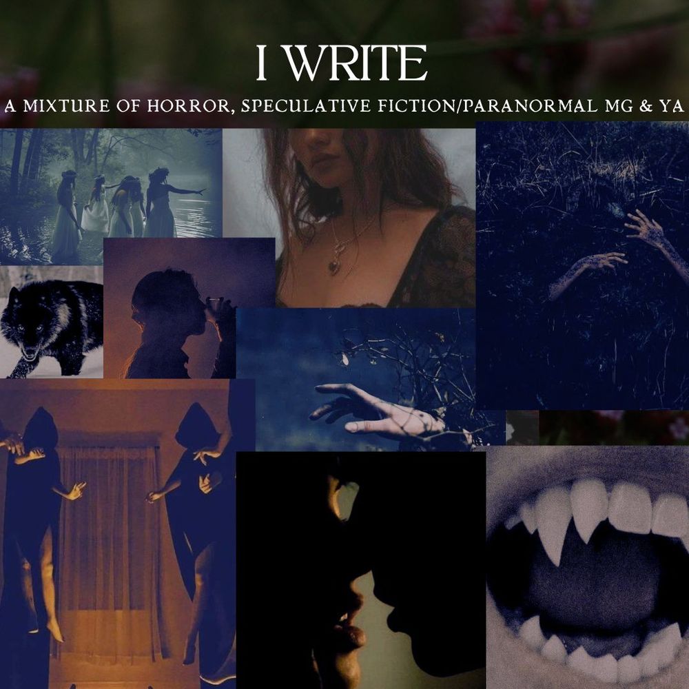 Text reads:

I WRITE

A mixture of horror, speculative fiction/paranormal MG & YA

Images from left to right:

A group of girls in white dresses wearing flower crowns walking into a lake.
A girl with brown wavy hair and tan skin wearing a black lace top.
Two hands coming out of dirt/muck

Middle Left:

A black wolf in the middle of snow
A man drinking from a glass with a cloud of smoke around him.
A hand stretching out through vines.


Bottom Row:

A coven of witches levitating wearing black robes/hoods.
A guy and girl with their mouths inches apart from each other.
An open mouth with fangs.