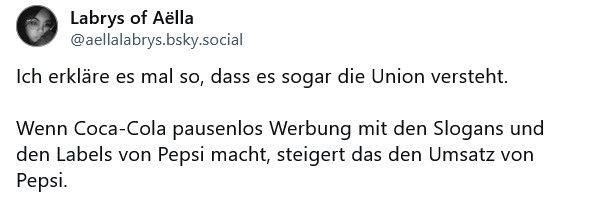 Labrys of Aëlla @aellalabrys.bsky.social

"Ich erkläre es mal so, dass es sogar die Union versteht.

Wenn Coca-Cola pausenlos Werbung mit den Slogans und den Labels von Pepsi macht, steigert das den Umsatz von Pepsi."