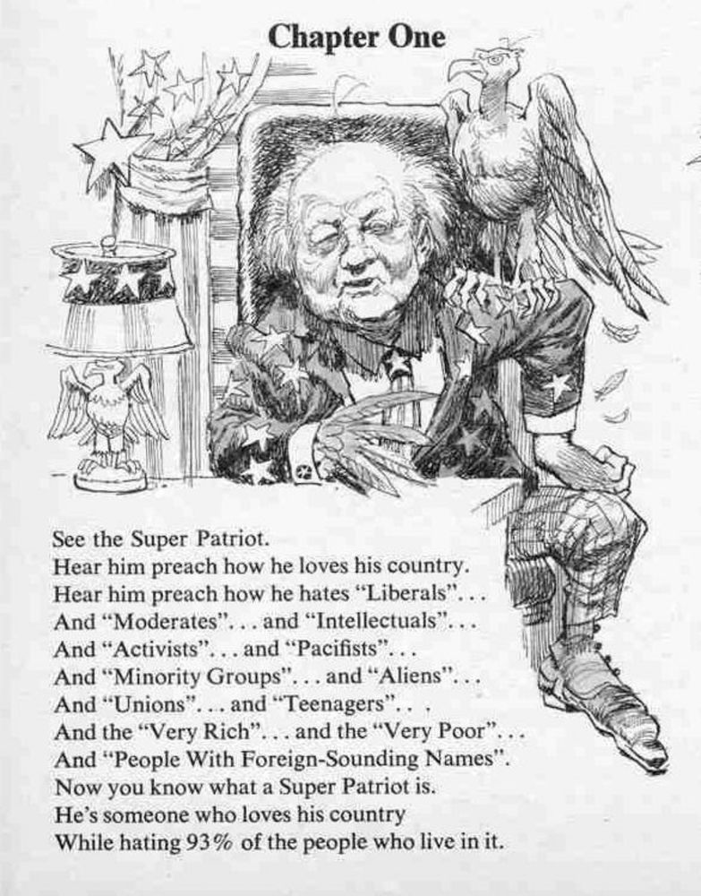 Chapter One
See the Super Patriot.
Hear him preach how he loves his country.
Hear him preach how he hates "Liberals" And "Moderates"
... and "Intellectuals"
And "Activists"... and "Pacifists"
And "Minority Groups".
... and "Aliens"
And "Unions"... and "Teenagers"
And the "Very Rich"
...and the "Very Poor"
And "People With Foreign-Sounding Names"
Now you know what a Super Patriot is.
He's someone who loves his country
While hating 93% of the people who live in it.