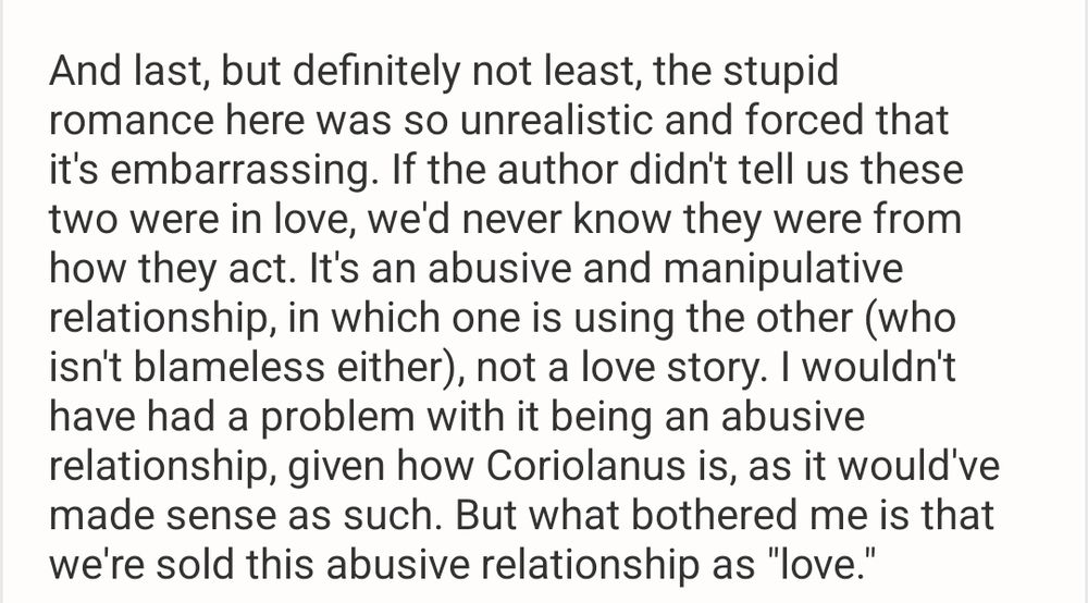 review text: And last, but definitely not least, the stupid romance here was so unrealistic and forced that it's embarrassing. If the author didn't tell us these two were in love, we'd never know they were from how they act. It's an abusive and manipulative relationship, in which one is using the other (who isn't blameless either), not a love story. I wouldn't have had a problem with it being an abusive relationship, given how Coriolanus is, as it would've made sense as such. But what bothered me is that we're sold this abusive relationship as "love".