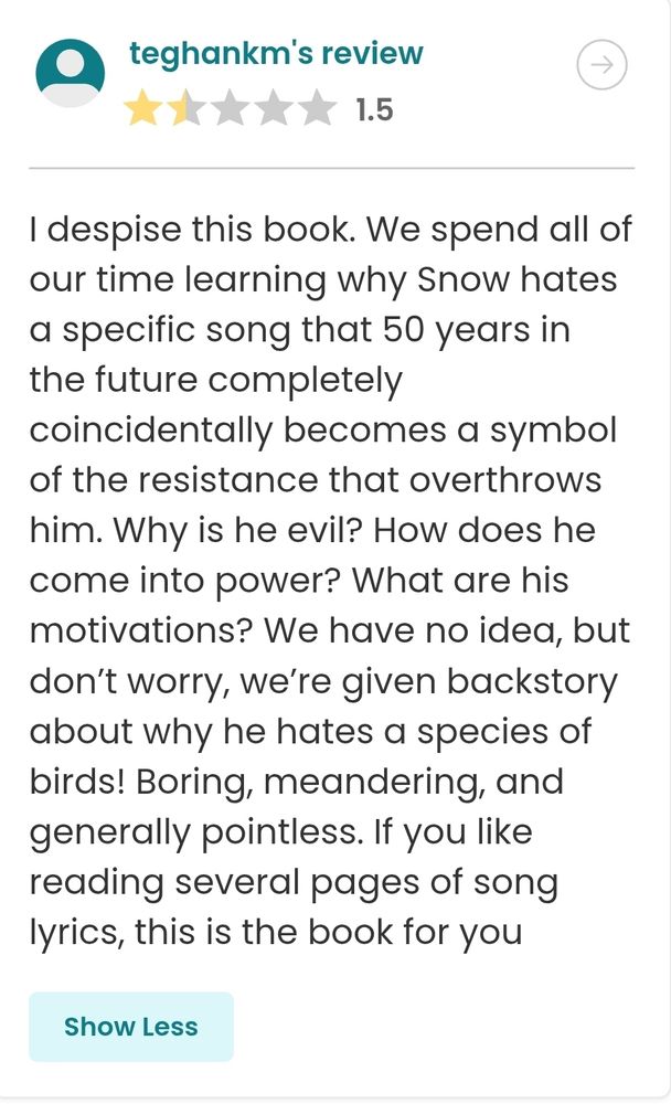 review text: I despise this book. We spend all of our time learning why Snow hates a specific song that 50 years in the future completely coincidentally becomes a symbol of the resistance that overthrows him. Why is he evil? How does he come into power? What are his motivations? We have no idea, but don’t worry, we’re given backstory about why he hates a species of birds! Boring, meandering, and generally pointless. If you like reading several pages of song lyrics, this is the book for you