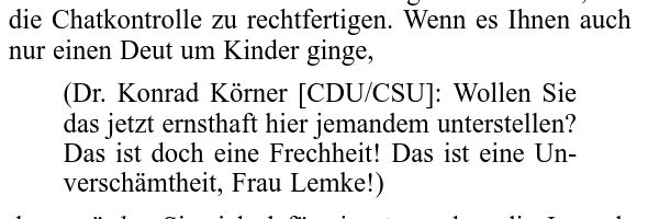 die Chatkontrolle zu rechtfertigen. Wenn es Ihnen auch
nur einen Deut um Kinder ginge,
(Dr. Konrad Körner [CDU/CSU]: Wollen Sie
das jetzt ernsthaft hier jemandem unterstellen?
Das ist doch eine Frechheit! Das ist eine Un-
verschämtheit, Frau Lemke!)