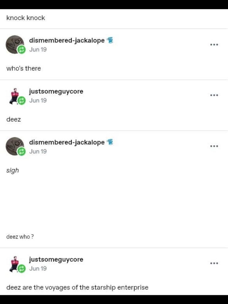 A screenshot of a social media exchange, which reads:

dismembered-jackalope: knock knock

justsomeguycore: who's there

dismembered-jackalope: deez

justsomeguycore: sigh

justsomeguycore: deez who ?

dismembered-jackalope: deez are the voyages of the starship enterprise
