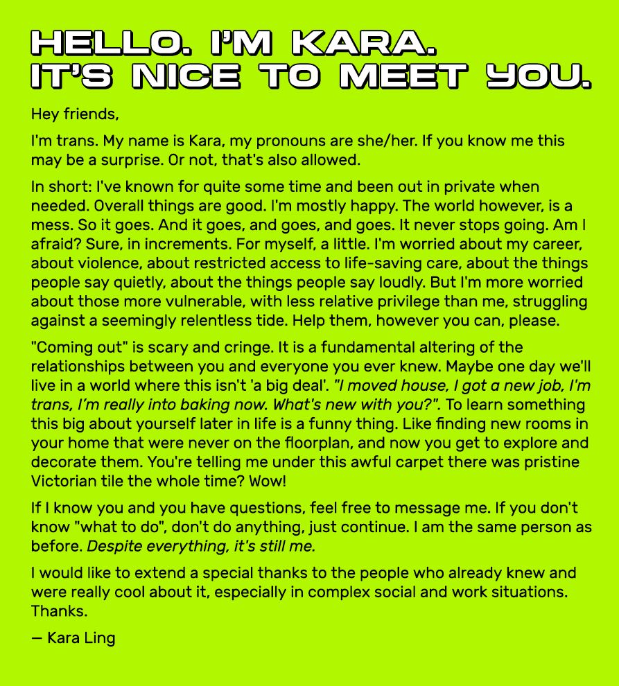 A screenshot text statement. The text is black on a neon green background.

At the top, in bold letters.
Hello. I'm Kara.
It’s nice to meet you.

Below, the body text:
Hey friends,
I'm trans. My name is Kara, my pronouns are she/her. If you know me this may be a surprise. Or not, that's also allowed.
In short: I've known for quite some time and been out in private when needed. Overall things are good. I'm mostly happy. The world however, is a mess. So it goes. And it goes, and goes, and goes. It never stops going. Am I afraid? Sure, in increments. For myself, a little. I'm worried about my career, about violence, about restricted access to life-saving care, about the things people say quietly, about the things people say loudly. But I'm more worried about those more vulnerable, with less relative privilege than me, struggling against a seemingly relentless tide. Help them, however you can, please.
"Coming out" is scary and cringe. It is a fundamental altering of the relationships between you and everyone you ever knew. Maybe one day we'll live in a world where this isn't 'a big deal'. "I moved house, I got a new job, I'm trans, I’m really into baking now. What's new with you?". To learn something this big about yourself later in life is a funny thing. Like finding new rooms in your home that were never on the floorplan, and now you get to explore and decorate them. You're telling me under this awful carpet there was pristine Victorian tile the whole time? Wow!
If I know you and you have questions, feel free to message me. If you don't know "what to do", don't do anything, just continue. I am the same person as before. Despite everything, it's still me.
I would like to extend a special thanks to the people who already knew and were really cool about it, especially in complex social and work situations. Thanks.
— Kara Ling