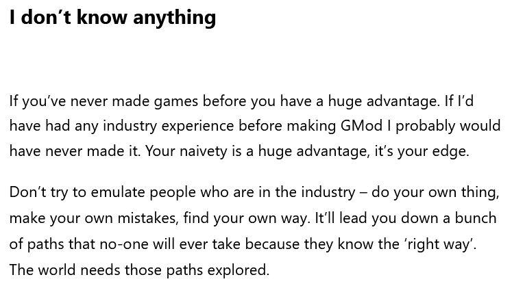 A screenshot of text on a website

The title text says: I don’t know anything

The body text says: If you’ve never made games before you have a huge advantage. If I’d have had any industry experience before making GMod I probably would have never made it. Your naivety is a huge advantage, it’s your edge.

Don’t try to emulate people who are in the industry – do your own thing, make your own mistakes, find your own way. It’ll lead you down a bunch of paths that no-one will ever take because they know the ‘right way’. The world needs those paths explored.