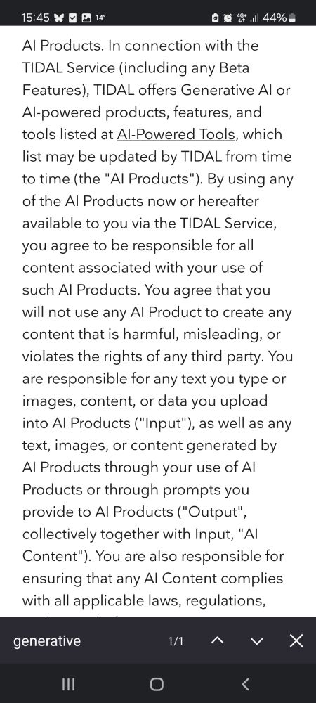 A small snippet of the paragraph on genAI. It's too big to fit it all in, but basically boiled down to "you accept all legal consequences arising from the plagiarism machine"

AI Products. In connection with the TIDAL Service (including any Beta Features), TIDAL offers Generative AI or AI-powered products, features, and tools listed at AI-Powered Tools, which list may be updated by TIDAL from time to time (the "AI Products"). By using any of the AI Products now or hereafter available to you via the TIDAL Service, you agree to be responsible for all content associated with your use of such AI Products. You agree that you will not use any AI Product to create any content that is harmful, misleading, or violates the rights of any third party. You are responsible for any text you type or images, content, or data you upload into AI Products ("Input"), as well as any text, images, or content generated by AI Products through your use of AI Products or through prompts you provide to AI Products ("Output", collectively together with Input, "AI Content"). 