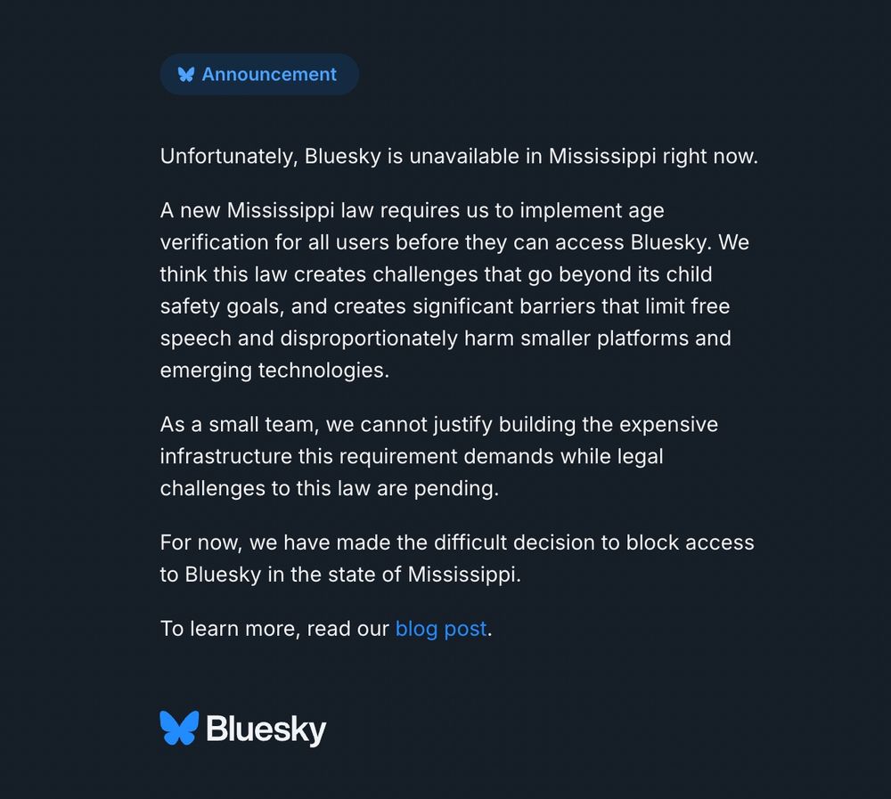 Unfortunately, Bluesky is unavailable in Mississippi right now.
A new Mississippi law requires us to implement age verification for all users before they can access Bluesky. We think this law creates challenges that go beyond its child safety goals, and creates significant barriers that limit free speech and disproportionately harm smaller platforms and emerging technologies.
As a small team, we cannot justify building the expensive infrastructure this requirement demands while legal challenges to this law are pending.
For now, we have made the difficult decision to block access to Bluesky in the state of Mississippi.
To learn more, read our blog post.