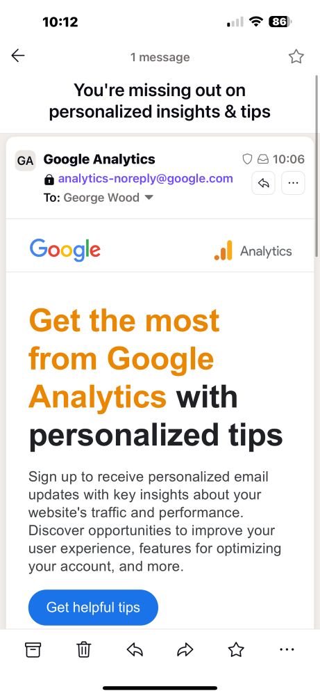 You're missing out on personalized insights & tips
GA Google Analytics
@ analytics-noreply@google.com
To: George Wood
10:06
•••

Get the most from Google
Analytics with personalized tips
Sign up to receive personalized email updates with key insights about your website's traffic and performance.
Discover opportunities to improve your user experience, features for optimizing your account, and more.